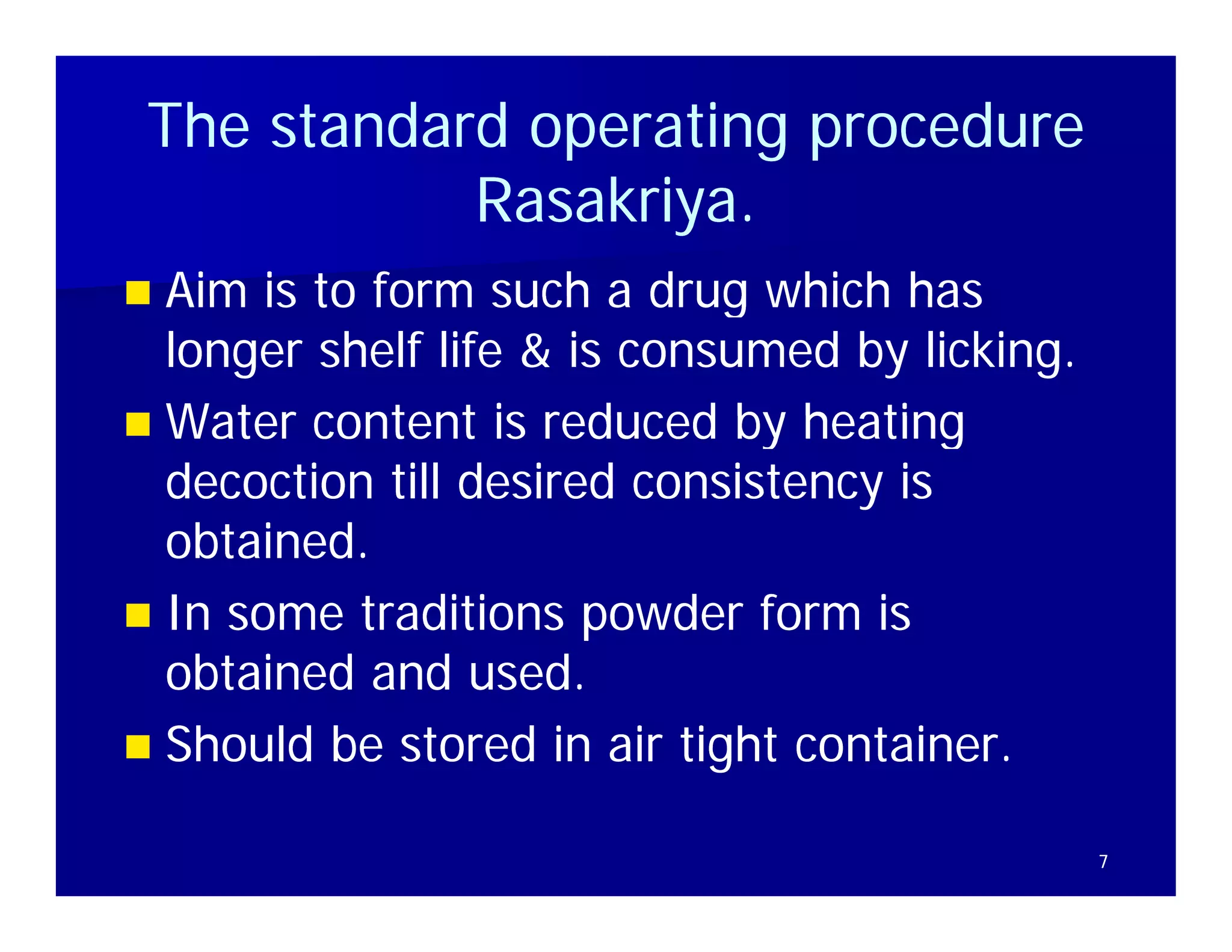 The standard operating procedure
            Rasakriya.
            Rasakriya.
                ki
 Aim is to form such a drug which has
  longer shelf life & is consumed by licking.
 Water content is reduced by heating
  decoction till desired consistency is
  obtained
  obtained.
 In some traditions powder form is
  obtained and used.
    bt i d d         d
 Should be stored in air tight container.

                                                7
 