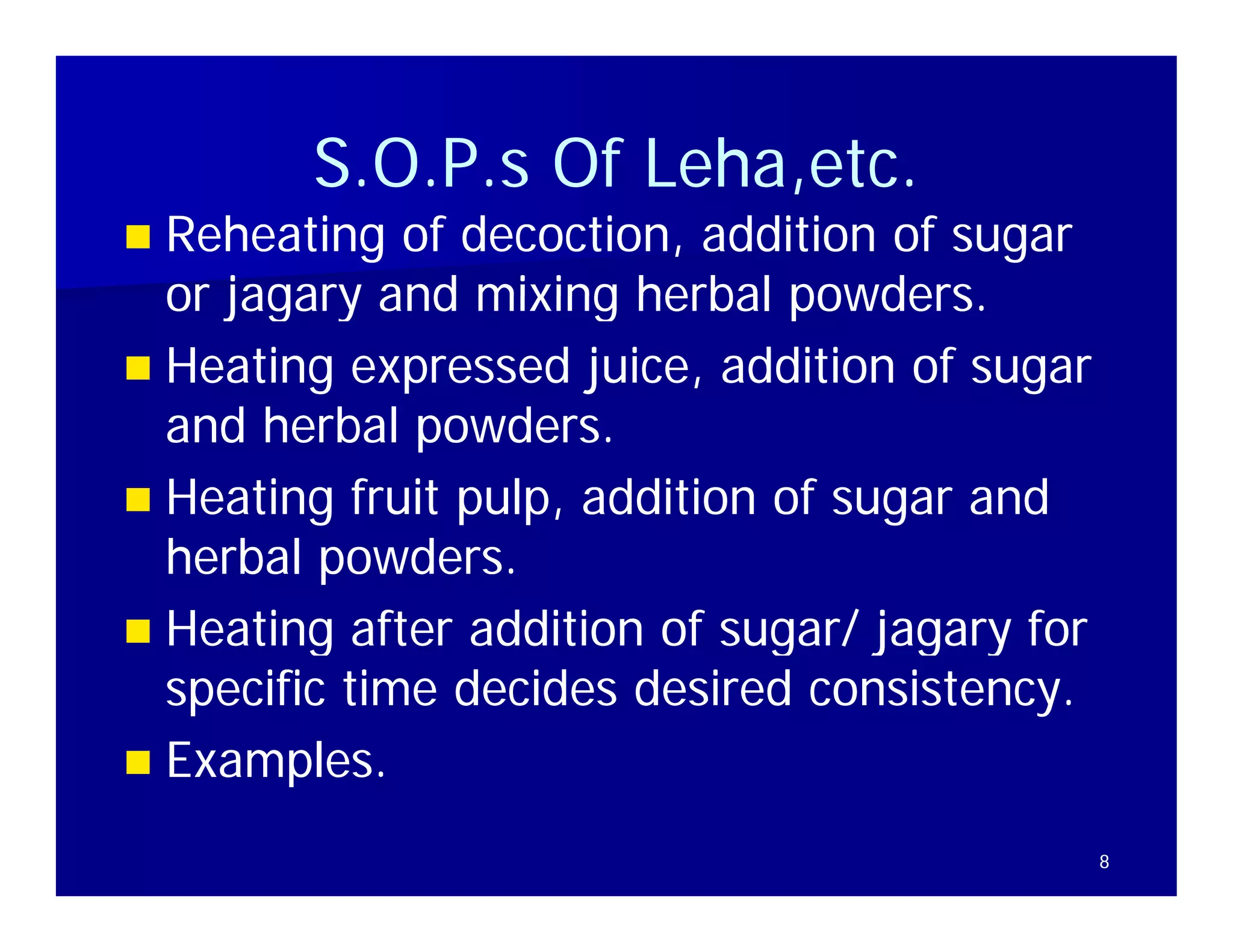 S.O.P.s
        S O P s Of Leha,etc.
                   Leha,etc
                   Leha etc.
 Reheating of decoction, addition of sugar
  or jagary and mixing herbal powders.
                                powders
 Heating expressed juice, addition of sugar
  and herbal powders.
              powders
 Heating fruit pulp, addition of sugar and
  herbal powders.
 Heating after addition of sugar/ jagary for
  specific time decides desired consistency.
 Examples.

                                                8
 