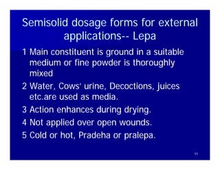 Semisolid dosage forms for external
        applications-- Lepa
        applications--
            li i
1 Main constituent is ground in a suitable
  medium or fine powder is thoroughly
  mixed
2 Water, Cows’ urine, Decoctions, juices
  etc are used as media
  etc.are         media.
3 Action enhances during drying.
4 Not applied over open wounds.
5 Cold or hot, Pradeha or p
             ,            pralepa.
                          pralepa.
                               p
                                             11
 