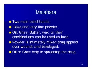 Malahara
 Two main constituents.
            constituents
 Base and very fine powder.
 Oil Ghee, Butter, wax, or th i
  Oil, Gh   B tt            their
  combinations can be used as base.
 Powder is intimately mixed.drug applied
  over wounds and bandaged.
 Oil or Ghee help in spreading the drug.


                                            12
 