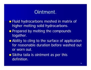 Ointment.
                Ointment
 Fluid hydrocarbons meshed in matrix of
  higher melting solid hydrocarbons.
 Prepared by melting the compounds
  togather.
  togather.
 Abilit to cling to the surface of application
  Ability t li t th         f     f    li ti
  for reasonable duration before washed out
  or worn out.t
 Siktha taila is ointment as per this
  definition.
                                              16
 