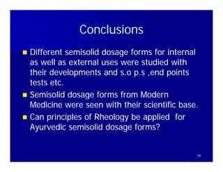 Conclusions
 Different semisolid dosage forms for internal
  as well as external uses were studied with
  their developments and s.o p.s ,end points
  tests etc.
 Semisolid dosage forms from Modern
  Medicine were seen with their scientific base.
 Can principles of Rheology be applied for
  Ayurvedic semisolid dosage forms?


                                               19
 