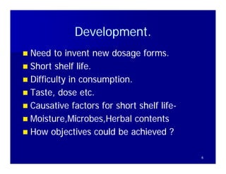 Development.
             Development
 Need to invent new dosage forms
                               forms.
 Short shelf life.
 Diffi lt in consumption.
  Difficulty i          ti
 Taste, dose etc.
 Causative factors for short shelf life-
                                    life-
 Moisture,Microbes,Herbal contents
  Moisture Microbes Herbal
 How objectives could be achieved ?


                                            6
 
