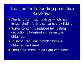 The standard operating procedure
            Rasakriya.
            Rasakriya.
                ki
 Aim is to form such a drug which has
  longer shelf life & is consumed by licking.
 Water content is reduced by heating
  decoction till desired consistency is
  obtained
  obtained.
 In some traditions powder form is
  obtained and used.
    bt i d d         d
 Should be stored in air tight container.

                                                7
 