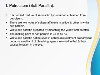 I. Petrolatum (Soft Paraffin):
• It is purified mixture of semi-solid hydrocarbons obtained from
petroleum.
• There are two types of soft paraffin one is yellow & other is white
soft paraffin.
• White soft paraffin prepared by bleaching the yellow soft paraffin.
• The melting point of soft paraffin is 38 to 56 C.⁰
• White soft paraffin not be used in ophthalmic ointment preparations
because small amt of bleaching agents involved in that & they
causes irritation in the eye.
 
