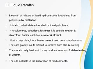 III. Liquid Paraffin
• It consist of mixture of liquid hydrocarbons & obtained from
petroleum by distillation.
• It is also called white mineral oil or liquid petroleum.
• It is colourless, odourless, tasteless it is soluble in ether &
chloroform but its insoluble in water & alcohol.
• Now a days oleaginous bases are not used commonly because
They are greasy, so its difficult to remove from skin & clothing.
• They retain body heat which may produce an uncomfortable feeling
of warmth.
• They do not help in the absorption of medicaments.
 