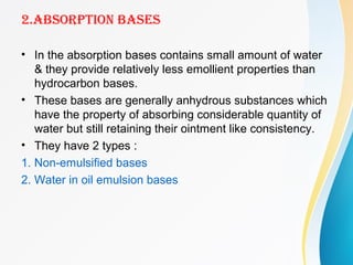 2.ABSORPTION BASES
• In the absorption bases contains small amount of water
& they provide relatively less emollient properties than
hydrocarbon bases.
• These bases are generally anhydrous substances which
have the property of absorbing considerable quantity of
water but still retaining their ointment like consistency.
• They have 2 types :
1. Non-emulsified bases
2. Water in oil emulsion bases
 