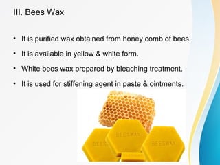 III. Bees Wax
• It is purified wax obtained from honey comb of bees.
• It is available in yellow & white form.
• White bees wax prepared by bleaching treatment.
• It is used for stiffening agent in paste & ointments.
 