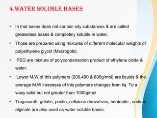 4.WATER SOLUBLE BASES
• In that bases does not contain oily substances & are called
greaseless bases & completely soluble in water.
• Those are prepared using mixtures of different molecular weights of
polyethylene glycol (Macrogols).
• PEG are mixture of polycondensation product of ethylene oxide &
water.
• Lower M.W of this polymers (200,400 & 600g/mol) are liquids & the
average M.W increases of this polymers changes from liq. To a
waxy solid but not greater than 1000g/mol.
• Tragacanth, gelatin, pectin, cellulose derivatives, bentonite , sodium
alginate are also used as water soluble bases.
 