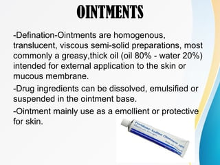OINTMENTS
-Defination-Ointments are homogenous,
translucent, viscous semi-solid preparations, most
commonly a greasy,thick oil (oil 80% - water 20%)
intended for external application to the skin or
mucous membrane.
-Drug ingredients can be dissolved, emulsified or
suspended in the ointment base.
-Ointment mainly use as a emollient or protective
for skin.
 
