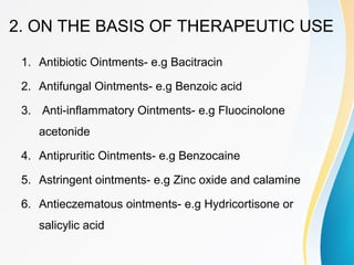 2. ON THE BASIS OF THERAPEUTIC USE
1. Antibiotic Ointments- e.g Bacitracin
2. Antifungal Ointments- e.g Benzoic acid
3. Anti-inflammatory Ointments- e.g Fluocinolone
acetonide
4. Antipruritic Ointments- e.g Benzocaine
5. Astringent ointments- e.g Zinc oxide and calamine
6. Antieczematous ointments- e.g Hydricortisone or
salicylic acid
 