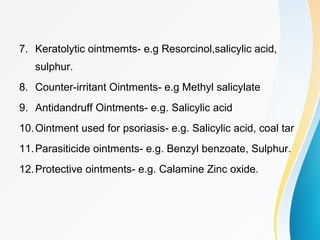 7. Keratolytic ointmemts- e.g Resorcinol,salicylic acid,
sulphur.
8. Counter-irritant Ointments- e.g Methyl salicylate
9. Antidandruff Ointments- e.g. Salicylic acid
10.Ointment used for psoriasis- e.g. Salicylic acid, coal tar
11.Parasiticide ointments- e.g. Benzyl benzoate, Sulphur.
12.Protective ointments- e.g. Calamine Zinc oxide.
 