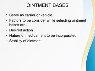 OINTMENT BASES
• Serve as carrier or vehicle.
• Factors to be consider while selecting ointment
bases are-
- Desired action
- Nature of medicament to be incorporated
- Stability of ointment
 