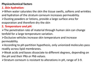 Physicochemical factors
1. Skin hydration:
When water saturates the skin the tissue swells, softens and wrinkles
and hydration of the stratum corneum increases permeability.
Dusting powders or lotions, provide a large surface area for
evaporation and therefore dry the skin
2. Temperature and pH:
The penetration rate of material through human skin can change
tenfold for a large temperature variation.
Occlusive vehicles increase skin temperature and increase
permeability.
According to pH-partition hypothesis, only unionized molecules pass
readily across lipid membranes.
Weak acids and bases dissociate to different degrees, depending on
the pH and their PKa or Pkb values.
Stratum corneum is resistant to alterations in pH, range of 3-9.
 