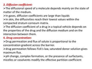 3. Diffusion coefficient:
The diffusional speed of a molecule depends mainly on the state of
matter of the medium.
In gases, diffusion coefficients are large than liquids
In skin, the diffusivities reach their lowest values within the
compacted stratum corneum matrix.
The diffusion coefficient of a drug in a topical vehicle depends on
the properties of the drug and the diffusion medium and on the
interaction between them.
4. Drug concentration:
Drug permeation and flux of solute is proportional to the
concentration gradient across the barrier.
drug permeation follows Fick's law, saturated donor solution gives
maximum flux.
pH change, complex formation, or the presence of surfactants,
micelles or cosolvents modify the effective partition coefficient
 