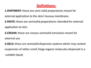 Definitions:
1.OINTMENT: these are semi solid preparations meant for
external application to the skin/ mucous membrane.
2.PASTE: these are semisolid preparations intended for external
application to skin.
3.CREAM: these are viscous semisolid emulsions meant for
external use.
4.GELS: these are semisolid dispersion systems which may contain
suspension of either small /large organic molecules dispersed in a
suitable liquid.
 