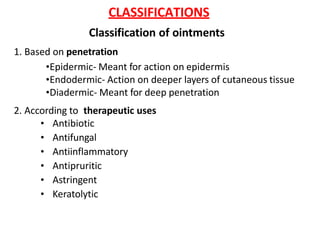 CLASSIFICATIONS
Classification of ointments
1. Based on penetration
•Epidermic- Meant for action on epidermis
•Endodermic- Action on deeper layers of cutaneous tissue
•Diadermic- Meant for deep penetration
2. According to therapeutic uses
• Antibiotic
• Antifungal
• Antiinflammatory
• Antipruritic
• Astringent
• Keratolytic
 