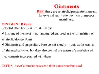 Ointments
DEF: these are semisolid preparations meant
for external application to skin or mucous
membrane.
OINTMENT BASES:
Selected after Toxity & Irritability test.
It is one of the most important ingredient used in the formulation of
semisolid dosage form
Ointments and suppository base do not merely acts as the carrier
of the medicaments, but they also control the extent of absorbtion of
medicaments incorporated with them
USFDA- list of ointment bases and their concentrations used.
 