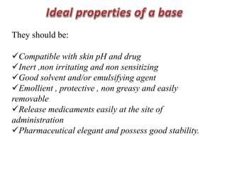 They should be:
Compatible with skin pH and drug
Inert ,non irritating and non sensitizing
Good solvent and/or emulsifying agent
Emollient , protective , non greasy and easily
removable
Release medicaments easily at the site of
administration
Pharmaceutical elegant and possess good stability.
 