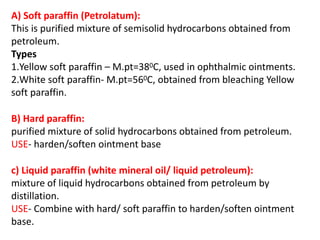 A) Soft paraffin (Petrolatum):
This is purified mixture of semisolid hydrocarbons obtained from
petroleum.
Types
1.Yellow soft paraffin – M.pt=380C, used in ophthalmic ointments.
2.White soft paraffin- M.pt=560C, obtained from bleaching Yellow
soft paraffin.
B) Hard paraffin:
purified mixture of solid hydrocarbons obtained from petroleum.
USE- harden/soften ointment base
c) Liquid paraffin (white mineral oil/ liquid petroleum):
mixture of liquid hydrocarbons obtained from petroleum by
distillation.
USE- Combine with hard/ soft paraffin to harden/soften ointment
base.
 