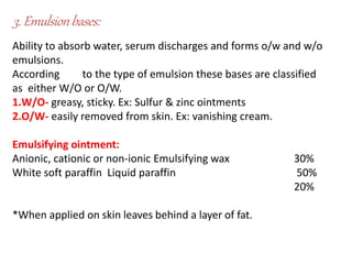 3.Emulsionbases:
Ability to absorb water, serum discharges and forms o/w and w/o
emulsions.
According to the type of emulsion these bases are classified
as either W/O or O/W.
1.W/O- greasy, sticky. Ex: Sulfur & zinc ointments
2.O/W- easily removed from skin. Ex: vanishing cream.
Emulsifying ointment:
Anionic, cationic or non-ionic Emulsifying wax
White soft paraffin Liquid paraffin
30%
50%
20%
*When applied on skin leaves behind a layer of fat.
 