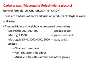 Carbo waxes (Macrogols/ Polyethylene glycols)
General formula CH2OH. (CH2OCH2)n . CH2OH
These are mixtures of polycondensation products of ethylene oxide
and water
•Average Molecular weight is represented by numbers
Macrogols 200, 300, 400
Macrogol 1500
-- viscous liquids
-- greasy semi solid
Macrogols 1540, 3000,4000, 6000 -- waxy solids
Liquids
• Clear and colourless
• Faint characterisitic odour
• Miscible with water, alcohol and other glycols
 