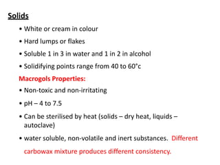 Solids
• White or cream in colour
• Hard lumps or flakes
• Soluble 1 in 3 in water and 1 in 2 in alcohol
• Solidifying points range from 40 to 60°c
Macrogols Properties:
• Non-toxic and non-irritating
• pH – 4 to 7.5
• Can be sterilised by heat (solids – dry heat, liquids –
autoclave)
• water soluble, non-volatile and inert substances. Different
carbowax mixture produces different consistency.
 