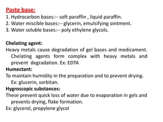 Paste base:
1. Hydrocarbon bases:-- soft paraffin , liquid paraffin.
2. Water miscible bases:-- glycerin, emulsifying ointment.
3. Water soluble bases:-- poly ethylene glycols.
Chelating agent:
Heavy metals cause degradation of gel bases and medicament.
Chelating agents form complex with heavy metals and
prevent degradation. Ex: EDTA
Humectant:
To maintain humidity in the preparation and to prevent drying.
Ex: glucerin, sorbitan.
Hygroscopic substances:
These prevent quick loss of water due to evaporation in gels and
prevents drying, flake formation.
Ex: glycerol, propylene glycol
 