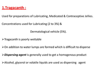 1.Tragacanth :
Used for preparations of Lubricating, Medicated & Contraceptive Jellies.
Concentrations used for Lubricating (2 to 3%) &
Dermatological vehicle (5%).
Tragacanth is poorly wettable
On addition to water lumps are formed which is difficult to disperse
Dispersing agent is generally used to get a homogenous product
Alcohol, glycerol or volatile liquids are used as dispersing agent
 