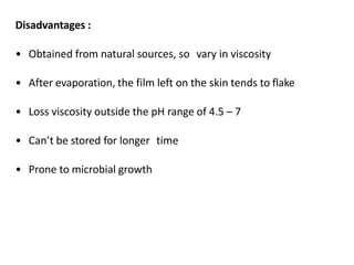 Disadvantages :
• Obtained from natural sources, so vary in viscosity
• After evaporation, the film left on the skin tends to flake
• Loss viscosity outside the pH range of 4.5 – 7
• Can’t be stored for longer time
• Prone to microbial growth
 