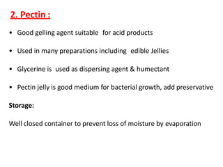 2. Pectin :
• Good gelling agent suitable for acid products
• Used in many preparations including edible Jellies
• Glycerine is used as dispersing agent & humectant
• Pectin jelly is good medium for bacterial growth, add preservative
Storage:
Well closed container to prevent loss of moisture by evaporation
 