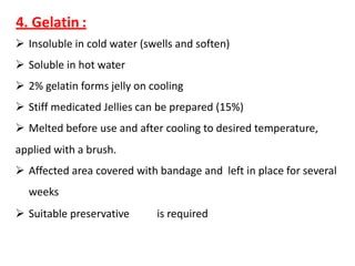 4. Gelatin :
 Insoluble in cold water (swells and soften)
 Soluble in hot water
 2% gelatin forms jelly on cooling
 Stiff medicated Jellies can be prepared (15%)
 Melted before use and after cooling to desired temperature,
applied with a brush.
 Affected area covered with bandage and left in place for several
weeks
 Suitable preservative is required
 