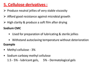 5. Cellulose derivatives :
 Produce neutral jellies of very stable viscosity
 Afford good resistance against microbial growth
 High clarity & produce a soft film after drying
Sodium CMC
• Used for preparation of lubricating & sterile jellies
• Withstand autoclaving temperature without deterioration
Example
• Methyl cellulose - 3%
• Sodium carboxy methyl cellulose
1.5 - 5% - lubricant gels, 5% - Dermatological gels
 