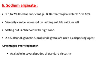6. Sodium aliginate :
• 1.5 to 2% Used as Lubricant gel & Dermatological vehicle 5 To 10%
• Viscosity can be increased by adding soluble calcium salt
• Salting out is observed with high conc.
• 2-4% alcohol, glycerine, propylene glycol are used as dispersing agent
Advantages over tragacanth
• Available in several grades of standard viscosity
 
