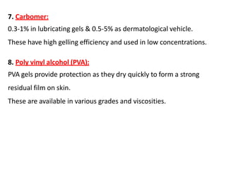 7. Carbomer:
0.3-1% in lubricating gels & 0.5-5% as dermatological vehicle.
These have high gelling efficiency and used in low concentrations.
8. Poly vinyl alcohol (PVA):
PVA gels provide protection as they dry quickly to form a strong
residual film on skin.
These are available in various grades and viscosities.
 