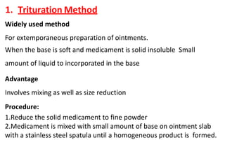 1. Trituration Method
Widely used method
For extemporaneous preparation of ointments.
When the base is soft and medicament is solid insoluble Small
amount of liquid to incorporated in the base
Advantage
Involves mixing as well as size reduction
Procedure:
1.Reduce the solid medicament to fine powder
2.Medicament is mixed with small amount of base on ointment slab
with a stainless steel spatula until a homogeneous product is formed.
 