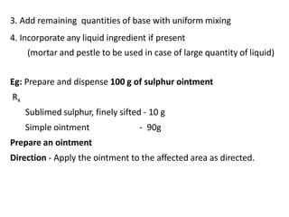 3. Add remaining quantities of base with uniform mixing
4. Incorporate any liquid ingredient if present
(mortar and pestle to be used in case of large quantity of liquid)
Eg: Prepare and dispense 100 g of sulphur ointment
Rx
Sublimed sulphur, finely sifted - 10 g
Simple ointment - 90g
Prepare an ointment
Direction - Apply the ointment to the affected area as directed.
 
