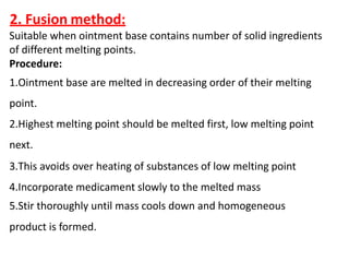 2. Fusion method:
Suitable when ointment base contains number of solid ingredients
of different melting points.
Procedure:
1.Ointment base are melted in decreasing order of their melting
point.
2.Highest melting point should be melted first, low melting point
next.
3.This avoids over heating of substances of low melting point
4.Incorporate medicament slowly to the melted mass
5.Stir thoroughly until mass cools down and homogeneous
product is formed.
 