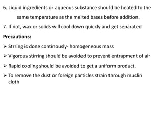 6. Liquid ingredients or aqueous substance should be heated to the
same temperature as the melted bases before addition.
7. If not, wax or solids will cool down quickly and get separated
Precautions:
 Strring is done continously- homogeneous mass
 Vigorous stirring should be avoided to prevent entrapment of air
 Rapid cooling should be avoided to get a uniform product.
 To remove the dust or foreign particles strain through muslin
cloth
 