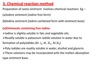 3. Chemical reaction method
Preparation of some ointment involves chemical reactions Eg –
(a)Iodine ointment (iodine free form)
(b)Iodine ointment (iodine combined form with ointment base)
(a)Ointments containing free iodine
Iodine is slightly soluble in fats and vegetable oils.
Readily soluble is potassium iodide solution in water due to
formation of polyiodides (KI. I2, KI. 2I2 , KI.3I2)
Poly iodides are readily soluble in water, alcohol and glycerin.
These solutions may be incorporated with the molten absorption
type ointment base.
 
