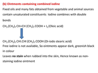 (b) Ointments containing combined iodine
Fixed oils and many fats obtained from vegetable and animal sources
contain unsaturated constituents Iodine combines with double
bonds
CH3 (CH2)7 CH=CH (CH2)7 COOH + I2 (Oleic acid)
CH3 (CH2)7 CHI.CHI (CH2)7 COOH (Di-iodo stearic acid)
Free iodine is not available, So ointments appear dark, greenish black
in colour
Leaves no stain when rubbed into the skin, Hence known as non-
staining iodine ointment
 