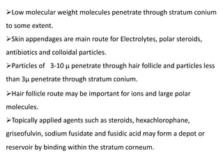 Low molecular weight molecules penetrate through stratum conium
to some extent.
Skin appendages are main route for Electrolytes, polar steroids,
antibiotics and colloidal particles.
Particles of 3-10 µ penetrate through hair follicle and particles less
than 3µ penetrate through stratum conium.
Hair follicle route may be important for ions and large polar
molecules.
Topically applied agents such as steroids, hexachlorophane,
griseofulvin, sodium fusidate and fusidic acid may form a depot or
reservoir by binding within the stratum corneum.
 