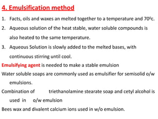 4. Emulsification method
1. Facts, oils and waxes an melted together to a temperature and 700c.
2. Aqueous solution of the heat stable, water soluble compounds is
also heated to the same temperature.
3. Aqueous Solution is slowly added to the melted bases, with
continuous stirring until cool.
Emulsifying agent is needed to make a stable emulsion
Water soluble soaps are commonly used as emulsifier for semisolid o/w
emulsions.
Combination of triethanolamine stearate soap and cetyl alcohol is
used in o/w emulsion
Bees wax and divalent calcium ions used in w/o emulsion.
 