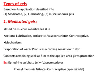 Types of gels
Based on its application classified into
(1) Medicated, (2) Lubricating, (3) miscellaneous gels
1. Medicated gels:
•Used on mucous membrane/ skin
•Actions-Lubrication, antiseptic, Vasoconstrictor, Contraceptive.
•Mechanism:
Evaporation of water Produces a cooling sensation to skin
Contents remaining stick as film to the applied area gives protection
Ex: Ephedrine sulphate Jelly- Vasoconstrictor
Phenyl mercuric Nitrate- Contraceptive (spermicidal)
 