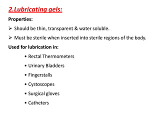 2.Lubricating gels:
Properties:
 Should be thin, transparent & water soluble.
 Must be sterile when inserted into sterile regions of the body.
Used for lubrication in:
• Rectal Thermometers
• Urinary Bladders
• Fingerstalls
• Cystoscopes
• Surgical gloves
• Catheters
 