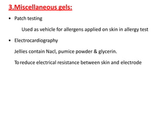 3.Miscellaneous gels:
• Patch testing
Used as vehicle for allergens applied on skin in allergy test
• Electrocardiography
Jellies contain Nacl, pumice powder & glycerin.
Toreduce electrical resistance between skin and electrode
 