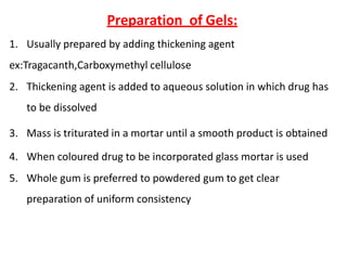 Preparation of Gels:
1. Usually prepared by adding thickening agent
ex:Tragacanth,Carboxymethyl cellulose
2. Thickening agent is added to aqueous solution in which drug has
to be dissolved
3. Mass is triturated in a mortar until a smooth product is obtained
4. When coloured drug to be incorporated glass mortar is used
5. Whole gum is preferred to powdered gum to get clear
preparation of uniform consistency
 