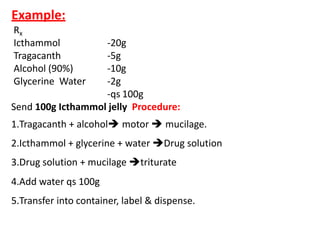Example:
Rx
Icthammol
Tragacanth
Alcohol (90%)
Glycerine Water
-20g
-5g
-10g
-2g
-qs 100g
Send 100g Icthammol jelly Procedure:
1.Tragacanth + alcohol motor  mucilage.
2.Icthammol + glycerine + water Drug solution
3.Drug solution + mucilage triturate
4.Add water qs 100g
5.Transfer into container, label & dispense.
 