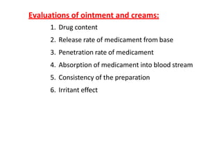 Evaluations of ointment and creams:
1. Drug content
2. Release rate of medicament from base
3. Penetration rate of medicament
4. Absorption of medicament into blood stream
5. Consistency of the preparation
6. Irritant effect
 