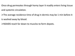 Once drug permeates through horny layer it readily enters living tissue
and systemic circulation.
The average residence time of drug in dermis may be 1 min before it
is washed away by blood.
NSAIDS reach far down to muscles to form depots.
 